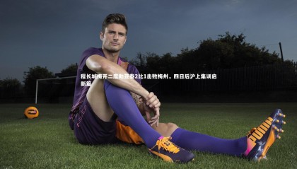 星空体育官网_程长城梅开二度助亚泰2比1击败梅州，四日后沪上集训启新篇