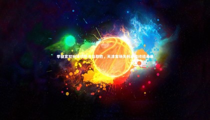 星空体育官网：季骁宣双响建功助青岛取胜，天津客场失利连败终结未果