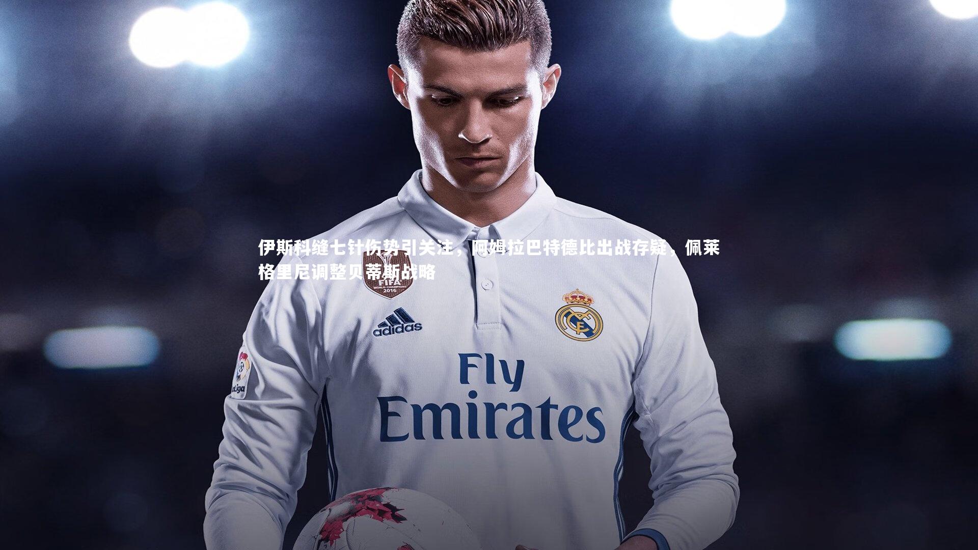 伊斯科缝七针伤势引关注，阿姆拉巴特德比出战存疑，佩莱格里尼调整贝蒂斯战略